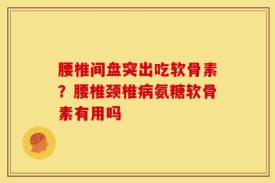 腰椎间盘突出吃软骨素？腰椎颈椎病氨糖软骨素有用吗