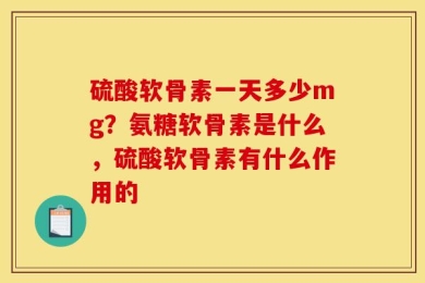 硫酸软骨素一天多少mg？氨糖软骨素是什么，硫酸软骨素有什么作用的
