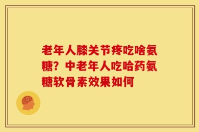 老年人膝关节疼吃啥氨糖？中老年人吃哈药氨糖软骨素效果如何