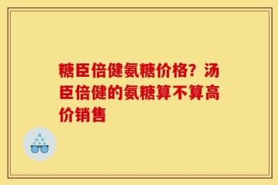 糖臣倍健氨糖价格？汤臣倍健的氨糖算不算高价销售