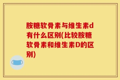胺糖软骨素与维生素d有什么区别(比较胺糖软骨素和维生素D的区别)