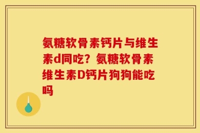氨糖软骨素钙片与维生素d同吃？氨糖软骨素维生素D钙片狗狗能吃吗