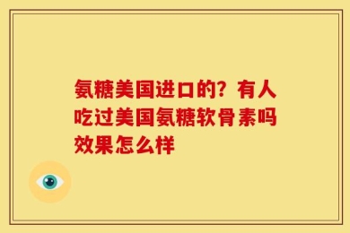 氨糖美国进口的？有人吃过美国氨糖软骨素吗效果怎么样