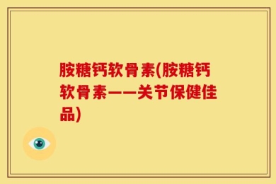 胺糖钙软骨素(胺糖钙软骨素——关节保健佳品)
