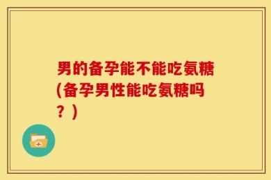 男的备孕能不能吃氨糖(备孕男性能吃氨糖吗？)