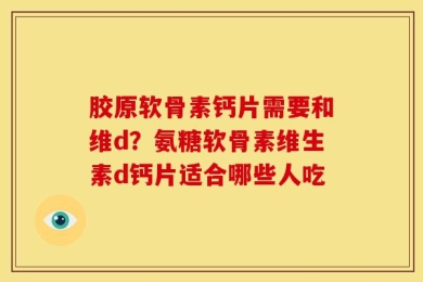 胶原软骨素钙片需要和维d？氨糖软骨素维生素d钙片适合哪些人吃