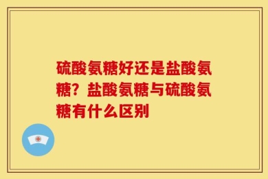 硫酸氨糖好还是盐酸氨糖？盐酸氨糖与硫酸氨糖有什么区别