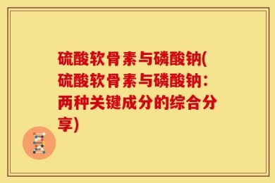 硫酸软骨素与磷酸钠(硫酸软骨素与磷酸钠：两种关键成分的综合分享)