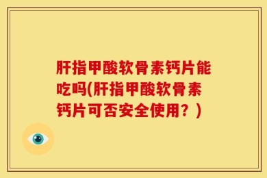 肝指甲酸软骨素钙片能吃吗(肝指甲酸软骨素钙片可否安全使用？)