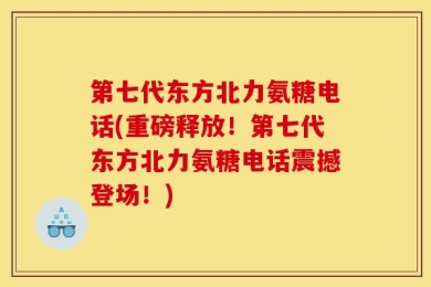 第七代东方北力氨糖电话(重磅释放！第七代东方北力氨糖电话震撼登场！)