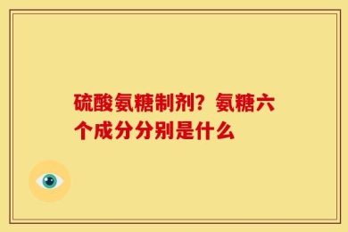 硫酸氨糖制剂？氨糖六个成分分别是什么