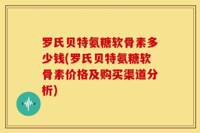 罗氏贝特氨糖软骨素多少钱(罗氏贝特氨糖软骨素价格及购买渠道分析)