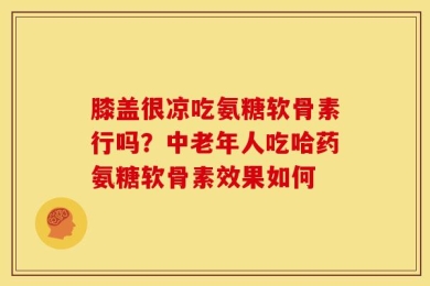 膝盖很凉吃氨糖软骨素行吗？中老年人吃哈药氨糖软骨素效果如何