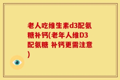 老人吃维生素d3配氨糖补钙(老年人维D3配氨糖 补钙更需注意)