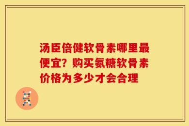 汤臣倍健软骨素哪里最便宜？购买氨糖软骨素价格为多少才会合理