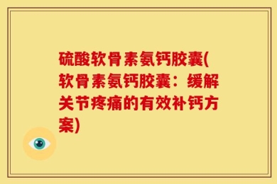 硫酸软骨素氨钙胶囊(软骨素氨钙胶囊：缓解关节疼痛的有效补钙方案)