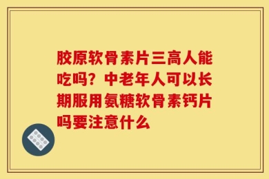 胶原软骨素片三高人能吃吗？中老年人可以长期服用氨糖软骨素钙片吗要注意什么