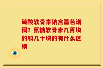 硫酸软骨素钠含量色谱图？氨糖软骨素几百块的和几十块的有什么区别