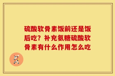 硫酸软骨素饭前还是饭后吃？补充氨糖硫酸软骨素有什么作用怎么吃