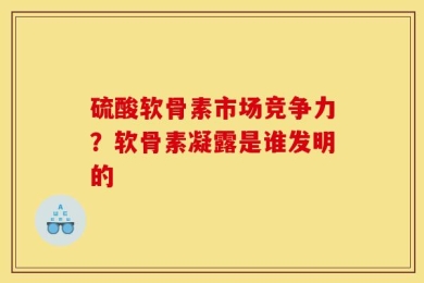 硫酸软骨素市场竞争力？软骨素凝露是谁发明的