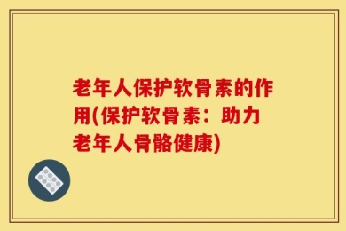 老年人保护软骨素的作用(保护软骨素：助力老年人骨骼健康)