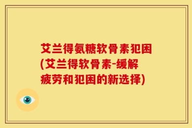 艾兰得氨糖软骨素犯困(艾兰得软骨素-缓解疲劳和犯困的新选择)