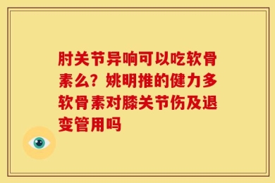 肘关节异响可以吃软骨素么？姚明推的健力多软骨素对膝关节伤及退变管用吗