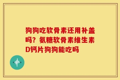 狗狗吃软骨素还用补盖吗？氨糖软骨素维生素D钙片狗狗能吃吗