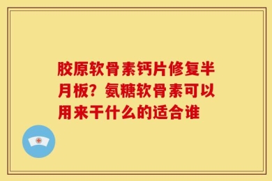 胶原软骨素钙片修复半月板？氨糖软骨素可以用来干什么的适合谁