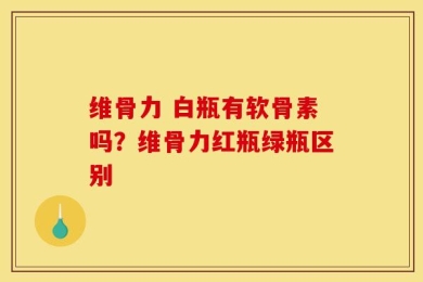维骨力 白瓶有软骨素吗？维骨力红瓶绿瓶区别