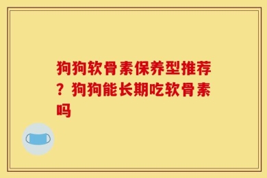 狗狗软骨素保养型推荐？狗狗能长期吃软骨素吗