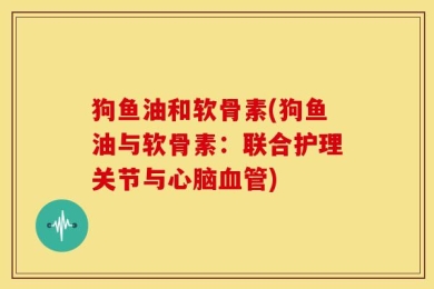 狗鱼油和软骨素(狗鱼油与软骨素：联合护理关节与心脑血管)
