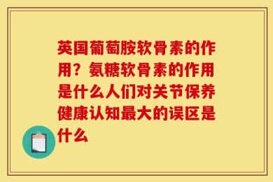 英国葡萄胺软骨素的作用？氨糖软骨素的作用是什么人们对关节保养健康认知最大的误区是什么