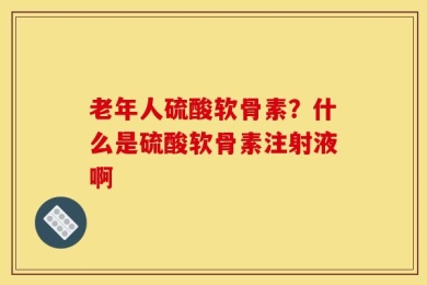 老年人硫酸软骨素？什么是硫酸软骨素注射液啊