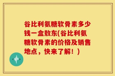 谷比利氨糖软骨素多少钱一盒敖东(谷比利氨糖软骨素的价格及销售地点，快来了解！)