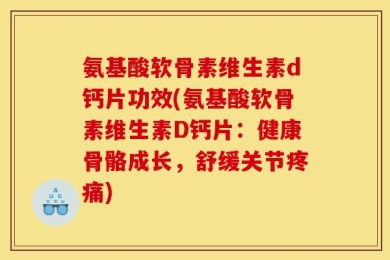 氨基酸软骨素维生素d钙片功效(氨基酸软骨素维生素D钙片：健康骨骼成长，舒缓关节疼痛)