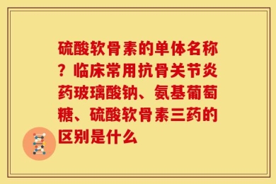 硫酸软骨素的单体名称？临床常用抗骨关节炎药玻璃酸钠、氨基葡萄糖、硫酸软骨素三药的区别是什么