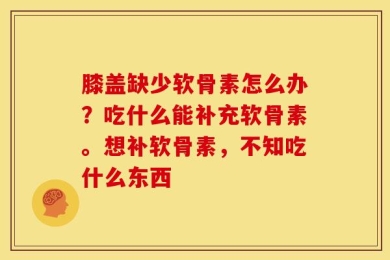 膝盖缺少软骨素怎么办？吃什么能补充软骨素。想补软骨素，不知吃什么东西
