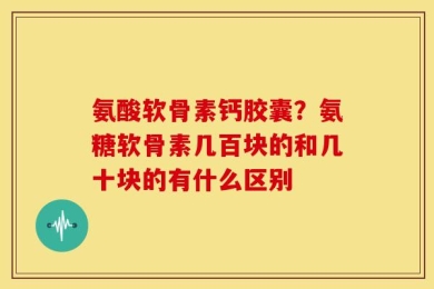 氨酸软骨素钙胶囊？氨糖软骨素几百块的和几十块的有什么区别
