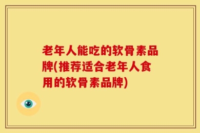 老年人能吃的软骨素品牌(推荐适合老年人食用的软骨素品牌)