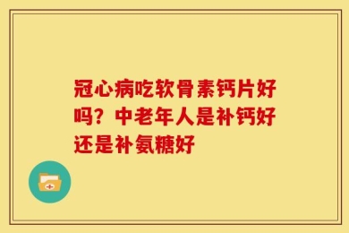 冠心病吃软骨素钙片好吗？中老年人是补钙好还是补氨糖好