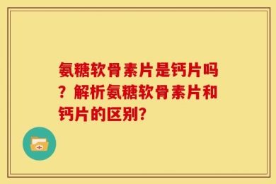 氨糖软骨素片是钙片吗？解析氨糖软骨素片和钙片的区别？