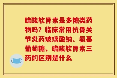 硫酸软骨素是多糖类药物吗？临床常用抗骨关节炎药玻璃酸钠、氨基葡萄糖、硫酸软骨素三药的区别是什么