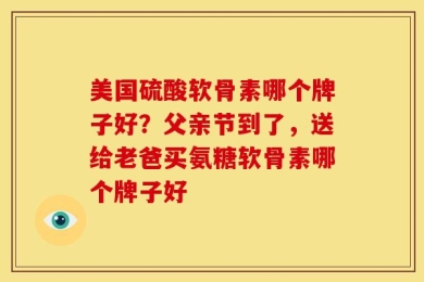 美国硫酸软骨素哪个牌子好？父亲节到了，送给老爸买氨糖软骨素哪个牌子好
