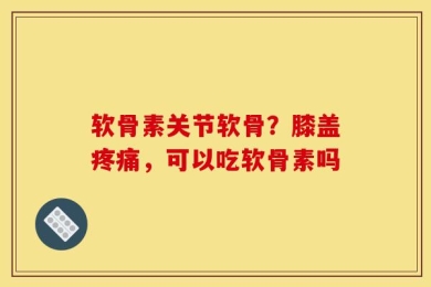 软骨素关节软骨？膝盖疼痛，可以吃软骨素吗