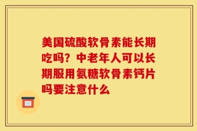美国硫酸软骨素能长期吃吗？中老年人可以长期服用氨糖软骨素钙片吗要注意什么