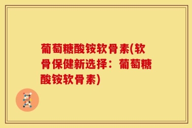 葡萄糖酸铵软骨素(软骨保健新选择：葡萄糖酸铵软骨素)