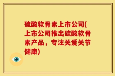 硫酸软骨素上市公司(上市公司推出硫酸软骨素产品，专注关爱关节健康)