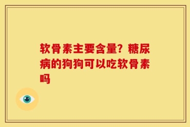 软骨素主要含量？糖尿病的狗狗可以吃软骨素吗