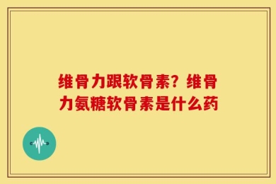维骨力跟软骨素？维骨力氨糖软骨素是什么药